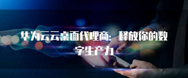 华为云云桌面代理商:释放你的数字生产力