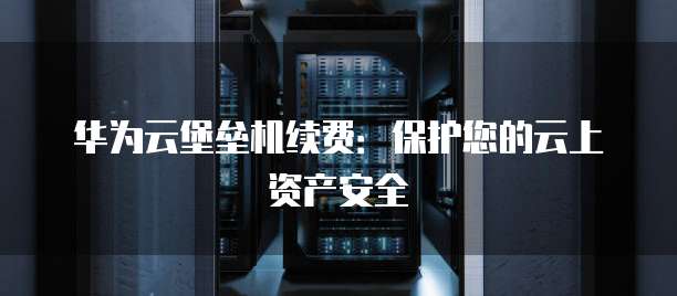 华为云堡垒机续费:保护您的云上资产安全