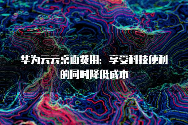 华为云云桌面费用:享受科技便利的同时降低成本