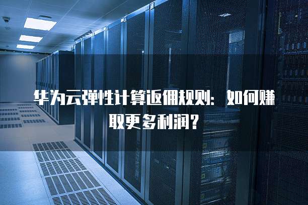 华为云弹性计算返佣规则:如何赚取更多利润?