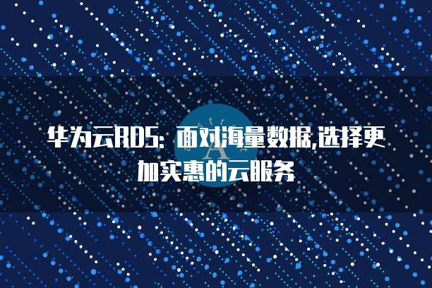 华为云RDS: 面对海量数据,选择更加实惠的云服务