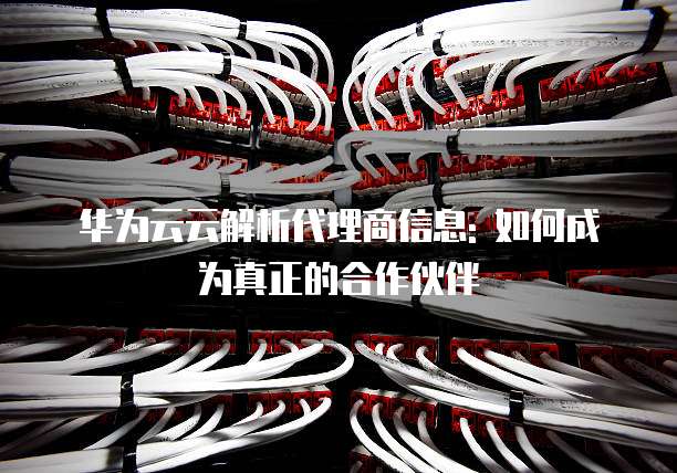 华为云云解析代理商信息: 如何成为真正的合作伙伴