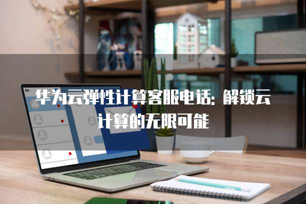 华为云弹性计算客服电话: 解锁云计算的无限可能