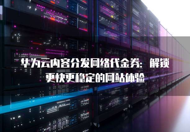 华为云内容分发网络代金券:解锁更快更稳定的网站体验
