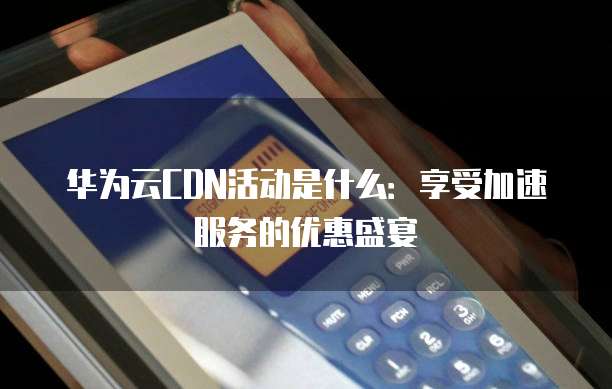 华为云CDN活动是什么:享受加速服务的优惠盛宴