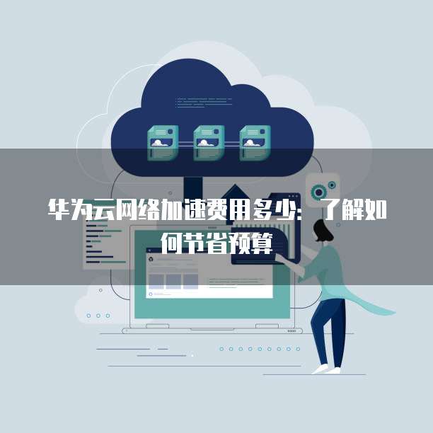 华为云网络加速费用多少:了解如何节省预算