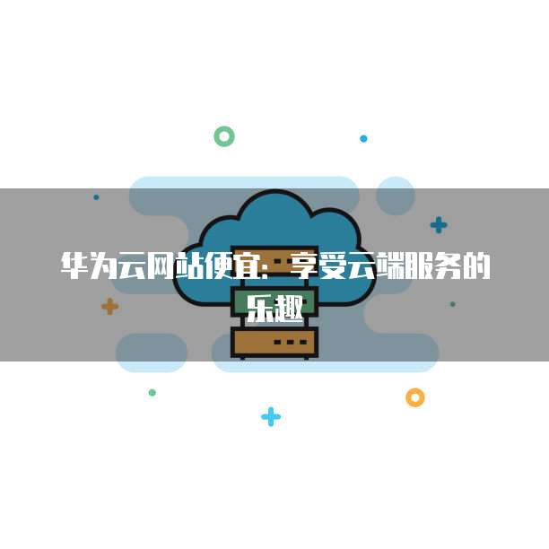 华为云网站便宜：享受云端服务的乐趣