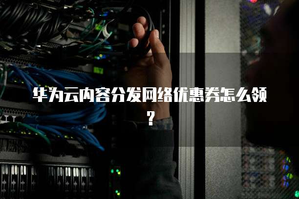 华为云内容分发网络优惠券怎么领?