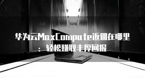 华为云MaxCompute返佣在哪里:轻松赚取丰厚回报