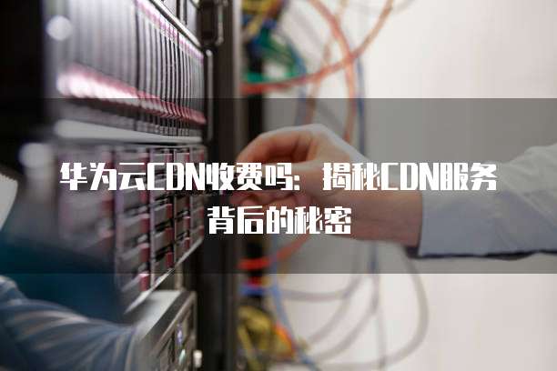 华为云CDN收费吗：揭秘CDN服务背后的秘密