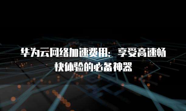 华为云网络加速费用:享受高速畅快体验的必备神器