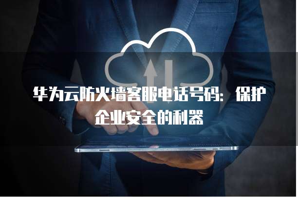 华为云防火墙客服电话号码:保护企业安全的利器