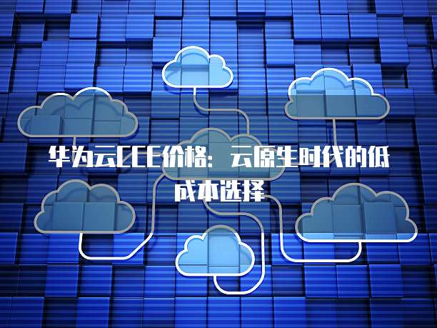 华为云CCE价格:云原生时代的低成本选择