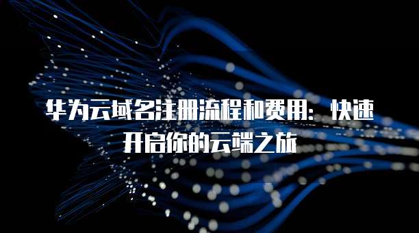华为云域名注册流程和费用:快速开启你的云端之旅