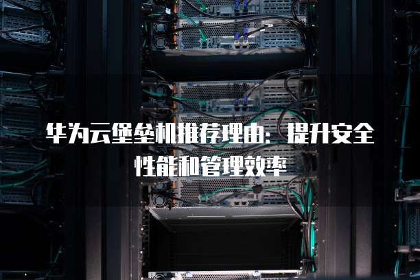 华为云堡垒机推荐理由:提升安全性能和管理效率