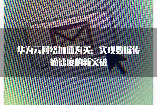 华为云网络加速购买:实现数据传输速度的新突破