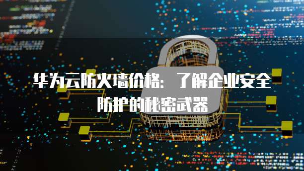 华为云防火墙价格:了解企业安全防护的秘密武器