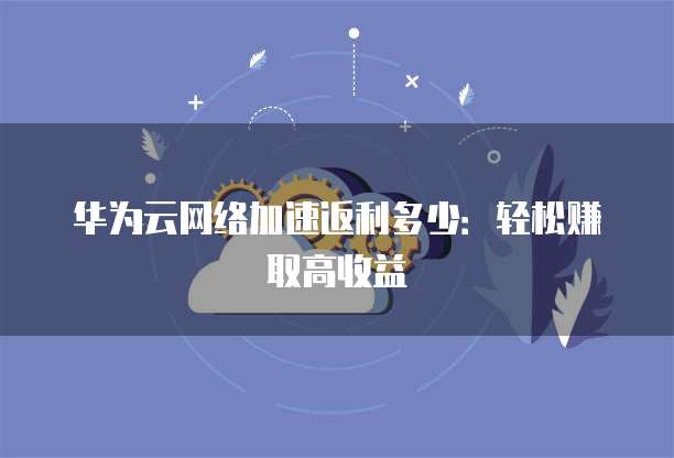 华为云网络加速返利多少:轻松赚取高收益