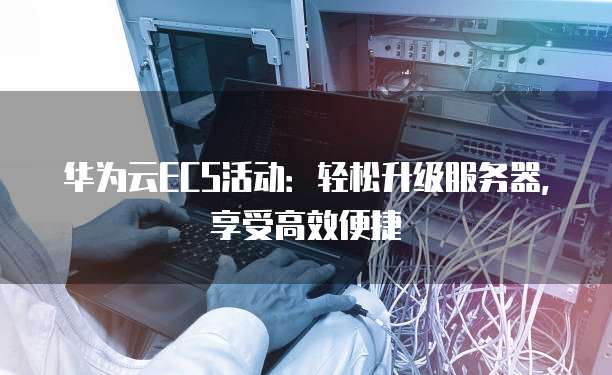 华为云ECS活动:轻松升级服务器,享受高效便捷