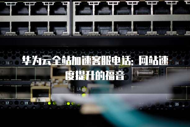 华为云全站加速客服电话: 网站速度提升的福音