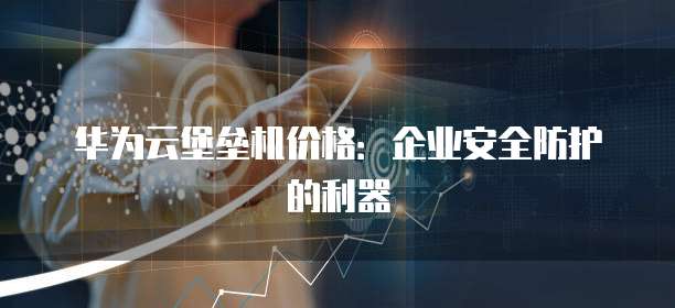 华为云堡垒机价格:企业安全防护的利器
