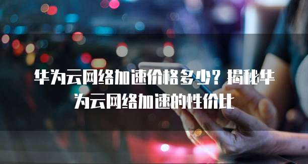 华为云网络加速价格多少？揭秘华为云网络加速的性价比