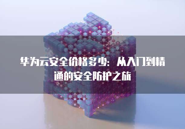 华为云安全价格多少:从入门到精通的安全防护之旅