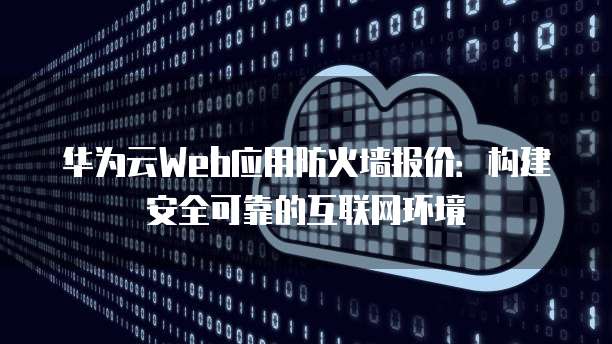 华为云Web应用防火墙报价:构建安全可靠的互联网环境