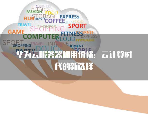 华为云服务器租用价格:云计算时代的新选择