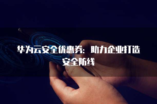 华为云安全优惠券:助力企业打造安全防线