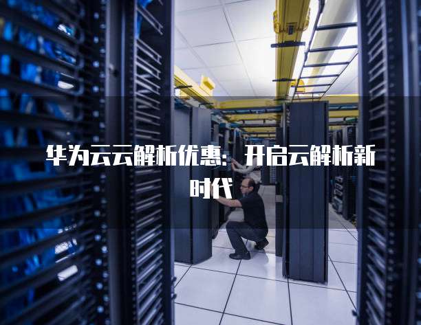 华为云云解析优惠:开启云解析新时代