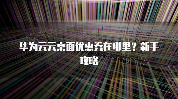 华为云云桌面优惠券在哪里？新手攻略