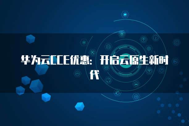 华为云CCE优惠:开启云原生新时代