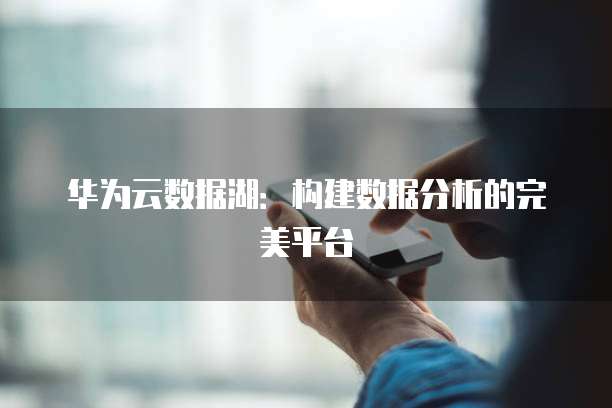 华为云数据湖:构建数据分析的完美平台