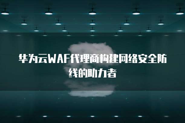 华为云WAF代理商构建网络安全防线的助力者