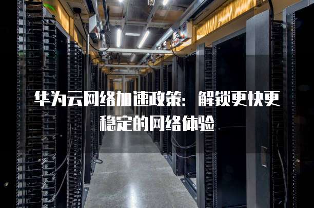 华为云网络加速政策:解锁更快更稳定的网络体验