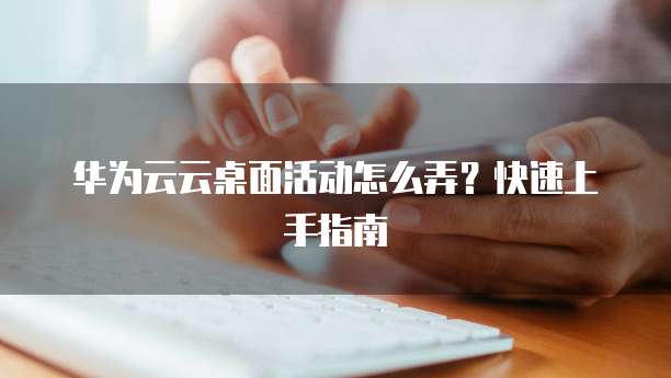 华为云云桌面活动怎么弄？快速上手指南