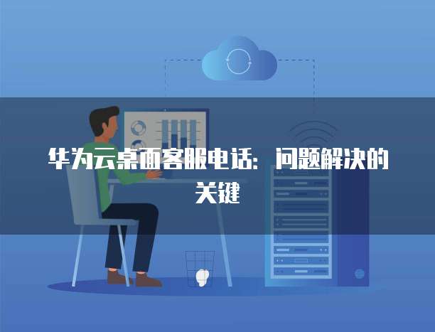 华为云桌面客服电话:问题解决的关键