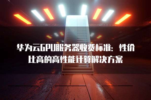 华为云GPU服务器收费标准：性价比高的高性能计算解决方案