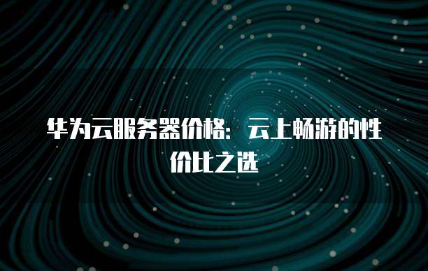 华为云服务器价格:云上畅游的性价比之选