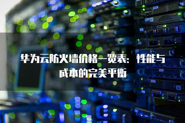华为云防火墙价格一览表:性能与成本的完美平衡