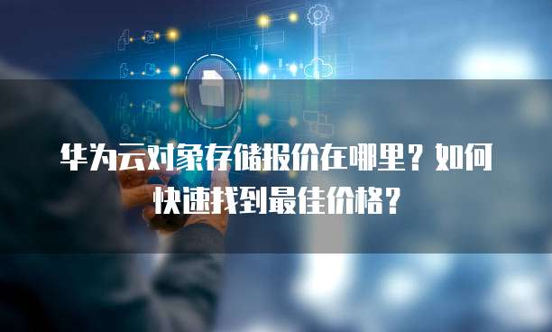 华为云对象存储报价在哪里?如何快速找到最佳价格?