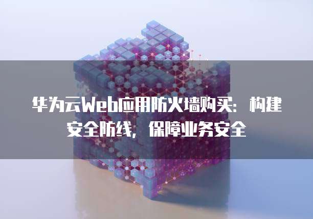 华为云Web应用防火墙购买:构建安全防线,保障业务安全
