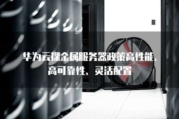 华为云裸金属服务器政策高性能、高可靠性、灵活配置