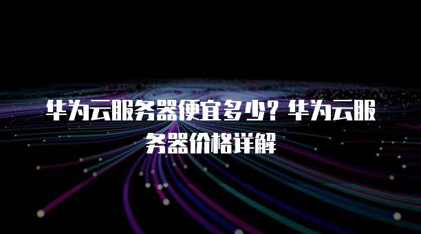 华为云服务器便宜多少?华为云服务器价格详解