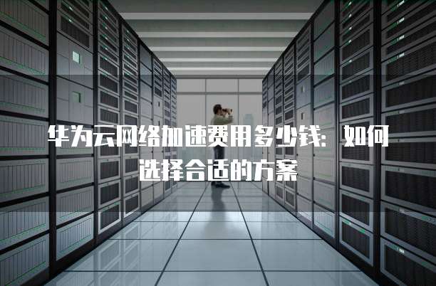 华为云网络加速费用多少钱:如何选择合适的方案