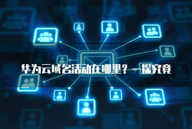 华为云域名活动在哪里?一探究竟