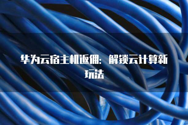华为云宿主机返佣:解锁云计算新玩法