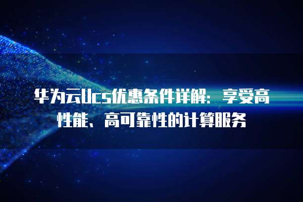 华为云Ucs优惠条件详解:享受高性能、高可靠性的计算服务