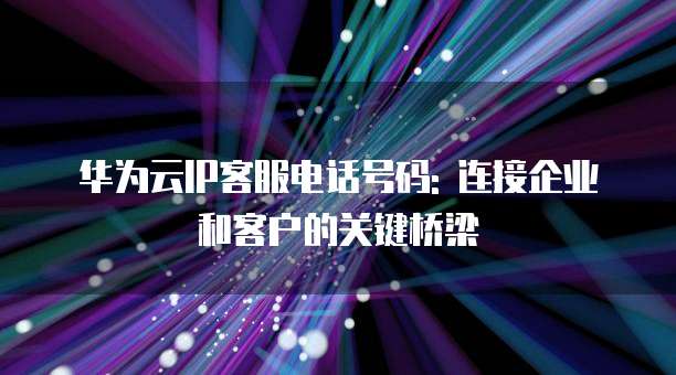 华为云IP客服电话号码: 连接企业和客户的关键桥梁